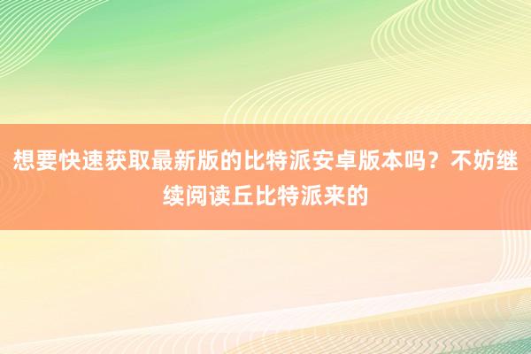 想要快速获取最新版的比特派安卓版本吗？不妨继续阅读丘比特派来的