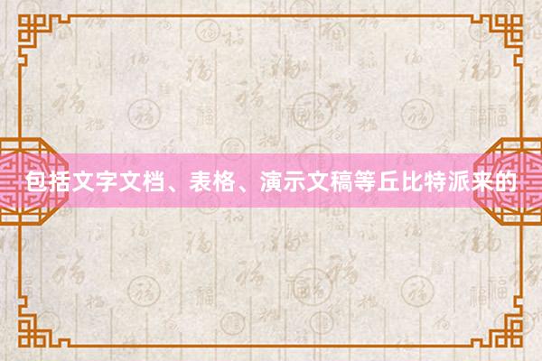 包括文字文档、表格、演示文稿等丘比特派来的